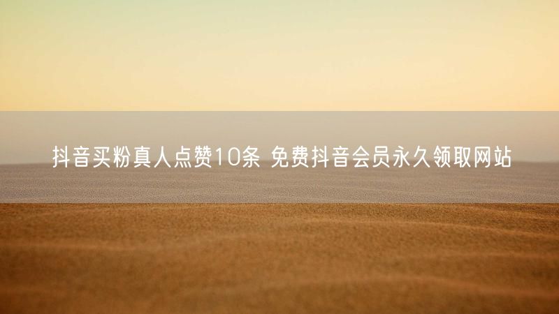 抖音买粉真人点赞10条 免费抖音会员永久领取网站