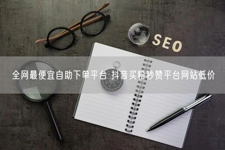 全网最便宜自助下单平台 抖音买粉秒赞平台网站低价
