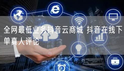 全网最低业务抖音云商城 抖音在线下单真人评论