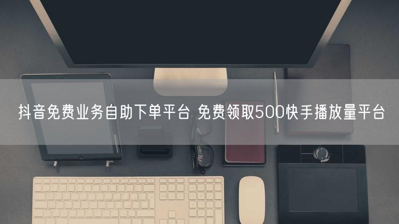 抖音免费业务自助下单平台 免费领取500快手播放量平台