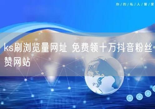 ks刷浏览量网址 免费领十万抖音粉丝赞网站