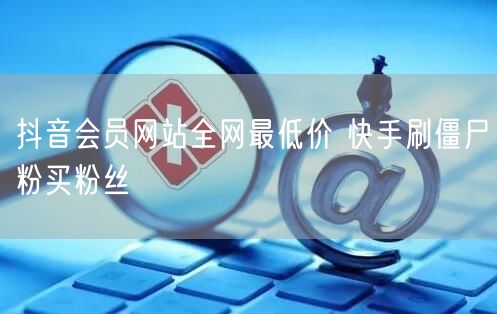 抖音会员网站全网最低价 快手刷僵尸粉买粉丝
