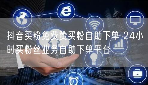 抖音买粉免费赞买粉自助下单 24小时买粉丝业务自助下单平台