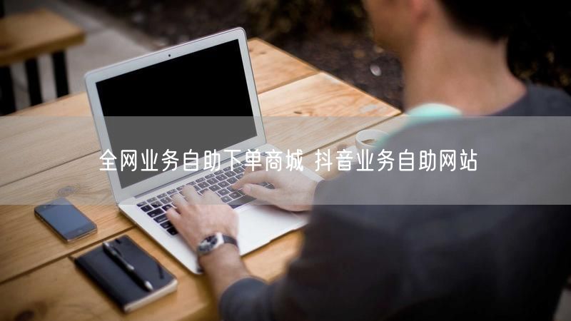 全网业务自助下单商城 抖音业务自助网站