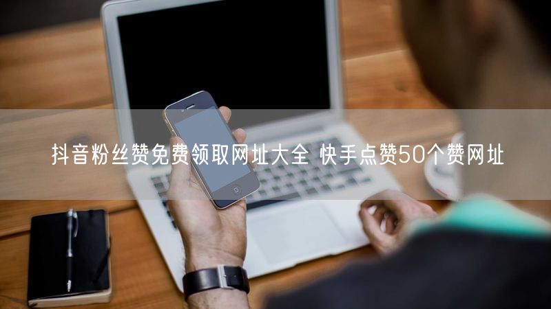 抖音粉丝赞免费领取网址大全 快手点赞50个赞网址