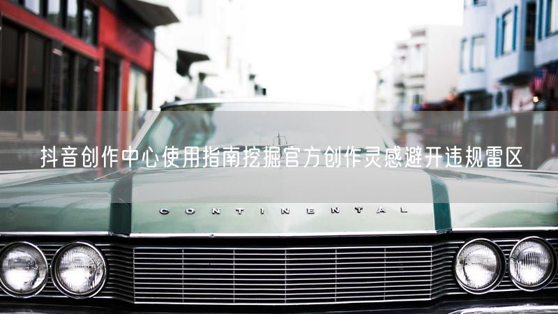 抖音创作中心使用指南挖掘官方创作灵感避开违规雷区