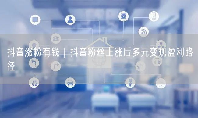 抖音涨粉有钱|抖音粉丝上涨后多元变现盈利路径