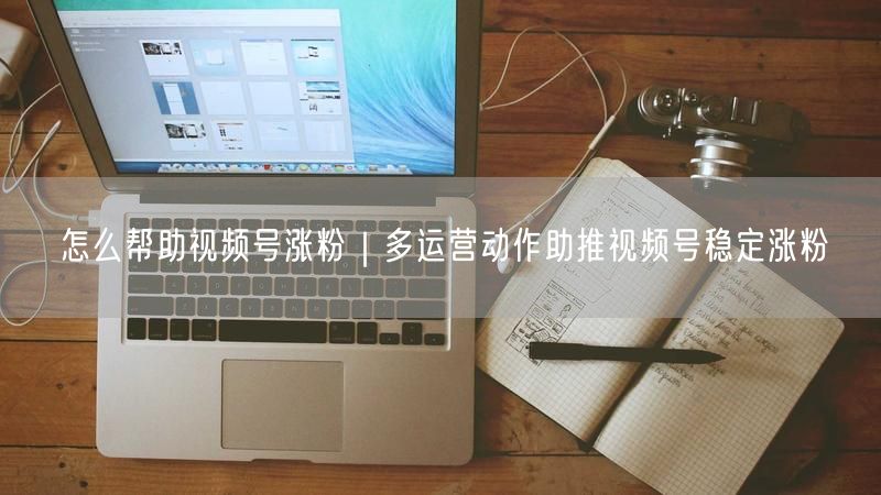 怎么帮助视频号涨粉｜多运营动作助推视频号稳定涨粉