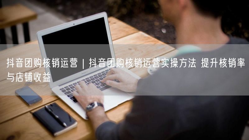 抖音团购核销运营|抖音团购核销运营实操方法 提升核销率与店铺收益