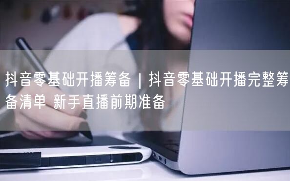 抖音零基础开播筹备|抖音零基础开播完整筹备清单 新手直播前期准备
