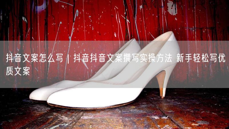 抖音文案怎么写｜抖音抖音文案撰写实操方法 新手轻松写优质文案