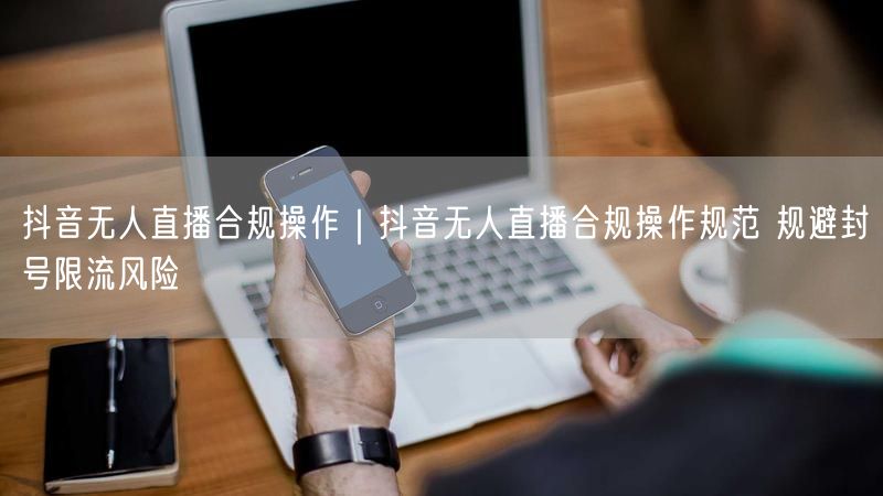 抖音无人直播合规操作｜抖音无人直播合规操作规范 规避封号限流风险