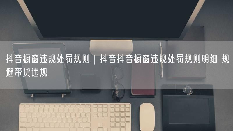 抖音橱窗违规处罚规则｜抖音抖音橱窗违规处罚规则明细 规避带货违规