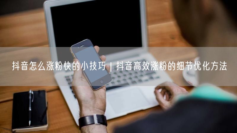 抖音怎么涨粉快的小技巧｜抖音高效涨粉的细节优化方法