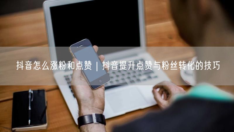 抖音怎么涨粉和点赞｜抖音提升点赞与粉丝转化的技巧